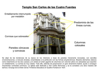 Se alejó de las tendencias de su época en los interiores a base de paredes meramente revocadas, con sencillas
ornamentaciones, a menudo doradas, ensambladas a la perfección con las formas arquitectónicas. Muestra elementos clásicos
como tratamiento en los dos cuerpos y en ambos el orden gigante de columnas con volumen pleno (no adosadas) que soportan
un entablamento. La cornisa es muy volada. Todo ello, además de proporcionar un gran dinamismo teatral, ayuda a conseguir
importantes contrastes lumínicos. La iglesia está dedicada a San Carlos Borromeo y se la considera una obra maestra del
barroco. Encargo de la Orden de los Trinitarios Descalzos en Quattro Fontane en 1637.
Paredes cóncavas
y convexas
Columnas
colosales
Cornisas que sobresalen
Templo San Carlos de las Cuatro FuentesTemplo San Carlos de las Cuatro Fuentes
Entablamento interrumpido
por medallón
Predominio de las
líneas curvas.
 