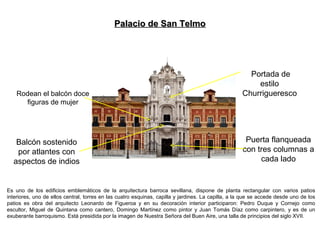 Es uno de los edificios emblemáticos de la arquitectura barroca sevillana, dispone de planta rectangular con varios patios
interiores, uno de ellos central, torres en las cuatro esquinas, capilla y jardines. La capilla, a la que se accede desde uno de los
patios es obra del arquitecto Leonardo de Figueroa y en su decoración interior participaron: Pedro Duque y Cornejo como
escultor, Miguel de Quintana como cantero, Domingo Martínez como pintor y Juan Tomás Díaz como carpintero, y es de un
exuberante barroquismo. Está presidida por la imagen de Nuestra Señora del Buen Aire, una talla de principios del siglo XVII.
Balcón sostenido
por atlantes con
aspectos de indios
Puerta flanqueada
con tres columnas a
cada lado
Rodean el balcón doce
figuras de mujer
Palacio de San TelmoPalacio de San Telmo
Portada de
estilo
Churrigueresco
 