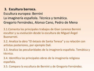 3.1.Comenta los principales trabajos de Gian Lorenzo Bernini
escultor y su evolución desde la escultura de Miguel Ángel
Buonarroti.
3.2. Analiza la obra "El éxtasis de Santa Teresa" y su relación con
artistas posteriores, por ejemplo Dalí.
3.3. Analiza las peculiaridades de la imaginería española. Temática y
técnica.
3.4. Identifica las principales obras de la imaginería religiosa
española.
3.5. Compara la escultura de Bernini y de Gregorio Fernández.
3. Escultura barroca.
Escultura europea: Bernini
La imaginería española. Técnica y temática.
Gregorio Fernández, Alonso Cano, Pedro de Mena
 