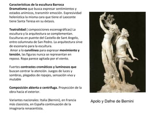 Características de la escultura Barroca
Dramatismo que busca expresar sentimientos y
estados anímicos, transmitir emoción. Expresividad
helenística la misma cara que tiene el Laoconte
tiene Santa Teresa en su éxtasis.
Teatralidad ( composiciones escenográficas) La
escultura y la arquitectura se complementan.
Esculturas en puente del Castello de Sant Angelo,
entre columnata de San Pedro. La arquitectura sirve
de escenario para la escultura.
Amor a lo curvilíneo para expresar movimiento y
tensión, las figuras nunca se representan en
reposo. Ropa parece agitada por el viento.
Fuertes contrastes cromáticos y luminosos que
buscan centrar la atención. Juegos de luces y
sombras, plegados de ropajes, sensación viva y
mutable
Composición abierta o centrifuga. Proyección de la
obra hacia el exterior.
Variantes nacionales: Italia (Bernini), en Francia
más clasicista, en España continuación de la
imaginaría renacentista.
Apolo y Dafne de Bernini
 