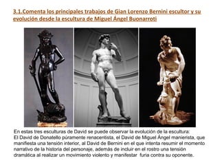 3.1.Comenta los principales trabajos de Gian Lorenzo Bernini escultor y su
evolución desde la escultura de Miguel Ángel Buonarroti
En estas tres esculturas de David se puede observar la evolución de la escultura:
El David de Donatello púramente renacentista, el David de Miguel Ángel manierista, que
manifiesta una tensión interior, al David de Bernini en el que intenta resumir el momento
narrativo de la historia del personaje, además de incluir en el rostro una tensión
dramática al realizar un movimiento violento y manifestar furia contra su oponente.
 