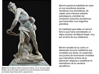 Bernini poseía la habilidad de crear
en sus esculturas escenas
narrativas muy dramáticas, de
captar unos intensos estados
psicológicos y también de
componer conjuntos escultóricos
que transmiten una magnífica
grandeza.
Su habilidad para tallar el mármol
llevó a que fuera considerado un
digno sucesor de Miguel Ángel, muy
por encima de sus coetáneos.
Bernini empleó la luz como un
destacado recurso metafórico que
completa sus obras, en ocasiones
con puntos de iluminación invisibles
que intensifican el foco de la
adoración religiosa o amplifican el
dramatismo de la narrativa
escultórica.
 