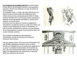 Los orígenes de la palabra barroco no están claros.
Podría derivar del portugués barocco o del castellano
barrueco, término que designa a un tipo de perlas de
forma irregular.
De cualquier modo, a finales del siglo XVIII el término
barroco pasó a formar parte del vocabulario de la
crítica de arte como una etiqueta para definir el estilo
artístico del siglo XVII, que muchos críticos rechazaron
después como demasiado estrafalario y exótico para
merecer un estudio serio
El barroco fue una época en donde la exageración,
ostentación y opulencia cobran un auge muy fuerte y se
marcan como tendencias en todo un continente, no
solo en el arte, la literatura o música si no que también
en la moda jugando un papel muy importante dado que
se dan diversos cambios.
Se consideró la decadencia del clasicismo
renacentista, siendo el manierismo la etapa de
transición entre ambos.
Hay que esperar hasta 1915 para que el historiador del
arte Wolfflin catalogue al barroco como un estilö
distinto y lo despoje de sus connotaciones negativas en
su obra “Conceptos fundamentales de la historia de
arte”. El marco temporal del estilo va desde inicio del
siglo XVII (agotamiento del manierismo) a mitad del
XVIII (con aparición del rococó).
 