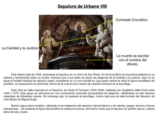 Este diseño data de 1628, situándose el sepulcro en un nicho de San Pedro. En él el pontífice se encuentra sédente en su
cátedra y bendiciendo sobre su tumba, mientras que a sus lados se sitúan las alegorías de la Caridad y la Justicia. Aquí no se
sigue el modelo habitual de sepulcro papal, consistente en un arco triunfal en cuya parte central se sitúa la figura arrodillada del
pontífice. La composición es piramidal, dentro de la cual el único motivo de carácter funerario es el sarcófago.
Esta obra se halla inspirada en el Sepulcro de Paulo III Farnesio (1534-1549), realizado por Guglielmo della Porta entre
1549 y 1575. Este grupo se estructura en una composición piramidal acompañada de alegorías, utilizándose en ella diversos
materiales de diferentes colores. Sin embargo aquí no aparece el sarcófago, motivo éste que se halla tomado del Sepulcro de
Julio Medici de Miguel Ángel.
Bernini sigue estos modelos, utilizando en la realización del sepulcro mármol blanco y de colores, jaspes, bronce y bronce
sobredorado... No obstante la figura del pontífice la realiza en bronce, del mismo modo que el sepulcro en pórfido oscuro, colores
estos de luto y duelo.
Sepulcro de Urbano VIIISepulcro de Urbano VIII
Contraste Cromático
La muerte se escribe
con el nombre del
difunto.
La Caridad y la Justicia
 