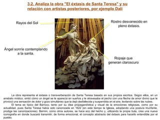 3.2. Analiza la obra "El éxtasis de Santa Teresa" y su
relación con artistas posteriores, por ejemplo Dalí
La obra representa el éxtasis o transverberación de Santa Teresa basado en sus propios escritos. Según ellos, en un
arrebato místico, sintió cómo un ángel se le aparecía en sueños y le atravesaba el pecho con una flecha de amor divino que le
provocó una sensación de dolor y gozo simultáneo que la dejó desfallecida y suspendida en el aire, levitando sobre las nubes.
El tema es típico del Barroco, tanto por su idea propagandística y visual de la emociones religiosas, como por su
actualidad, pues Santa Teresa había sido canonizada en 1622 (en este tiempo la Iglesia, adoptando una postura triunfante,
prodiga las canonizaciones). Bernini, como otros autores, se hace eco del hecho y, utilizando la propia bula, crea una nueva
iconografía en donde buscará transmitir, de forma emocional, el concepto abstracto del éxtasis para hacerlo entendible por el
pueblo.
Rayos del Sol Rostro desvanecido en
pleno éxtasis.
Ropaje que
generan claroscuro
Ángel sonríe contemplando
a la santa.
 