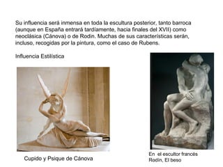 En el escultor francés
Rodín, El beso
Su influencia será inmensa en toda la escultura posterior, tanto barroca
(aunque en España entrará tardíamente, hacia finales del XVII) como
neoclásica (Cánova) o de Rodin. Muchas de sus características serán,
incluso, recogidas por la pintura, como el caso de Rubens.
Influencia Estilística
Cupido y Psique de Cánova
 