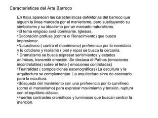 En Italia aparecen las características definitorias del barroco que
siguen la línea marcada por el manierismo, pero sustituyendo su
simbolismo y su idealismo por un marcado naturalismo.
•El tema religioso será dominante. Iglesias.
•Decoración profusa (contra el Renacimiento) que busca
impresionar.
•Naturalismo ( contra el manierismo) preferencia por lo inmediato
y lo cotidiano y realismo ( piel y ropa) se busca la cercanía.
• Dramatismo se busca expresar sentimientos y estados
anímicos, transmitir emoción. Se destaca el Pathos (emociones
incontrolables) sobre el hete ( emociones controladas)
•Teatralidad ( composiciones escenográficas) La escultura y la
arquitectura se complementan. La arquitectura sirve de escenario
para la escultura.
•Búsqueda del movimiento con una preferencia por lo curvilíneo
(como el manierismo) para expresar movimiento y tensión, ruptura
con el equilibrio clásico.
•Fuertes contrastes cromáticos y luminosos que buscan centrar la
atención.
Características del Arte Barroco
 