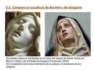 3.5. Compara la escultura de Bernini y de Gregorio
Fernández.
Se pueden observar similitudes en el rostro del éxtasis de Santa Teresa de
Bernini (1622) y de la Piedad de Gregorio Fernández (1616)
En la expresión de la boca inclinación de la cabeza, el claroscuro de los
pliegues
 