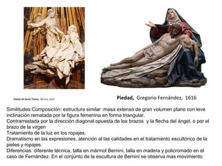 Piedad, Gregorio Fernández, 1616Éxtasis de Santa Teresa, Bernini, 1622
Similitudes:Composición: estructura similar :masa extenso de gran volumen plano con leve
inclinación rematada por la figura femenina en forma triangular.
Contrarrestada por la dirección diagonal opuesta de los brazos y la flecha del ángel, o por el
brazo de la virgen
Tratamiento de la luz en los ropajes.
Dramatismo en las expresiones. atención al las calidades en el tratamiento escultórico de la
pieles y ropajes
Diferencias: diferente técnica, talla en mármol Bernini, talla en madera y policromado en el
caso de Fernández. En el conjunto de la escultura de Bernini se observa mas movimiento
 