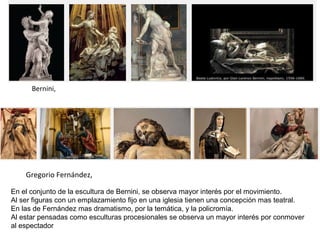 Gregorio Fernández,
Bernini,
En el conjunto de la escultura de Bernini, se observa mayor interés por el movimiento.
Al ser figuras con un emplazamiento fijo en una iglesia tienen una concepción mas teatral.
En las de Fernández mas dramatismo, por la temática, y la policromía.
Al estar pensadas como esculturas procesionales se observa un mayor interés por conmover
al espectador
 