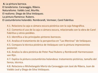 4.1. Relaciona la caja o cámara oscura pictórica con la caja fotográfica.
4.2. Comenta el uso de la caja o cámara oscura, relacionado con la obra de Carel
Fabritius y otros posibles.
4.3. Identifica a los principales pintores barrocos.
4.4. Analiza el tratamiento de la perspectiva en "Las Meninas" de Velázquez.
4.5. Compara la técnica pictórica de Velázquez con la pintura impresionista
posterior.
4.6. Analiza la obra pictórica de Peter Paul Rubens y Rembrandt Harmenszoon
van Rijn.
4.7. Explica la pintura costumbrista holandesa: tratamiento pictórico, tamaño del
lienzo, técnica.
4.8. Relaciona a Michelangelo Merisi da Caravaggio con José de Ribera, Juan de
Valdés Leal y Diego de Silva Velázquez.
4. La pintura barroca.
El tenebrismo. Caravaggio, Ribera.
Naturalismo. Valdés Leal, Murillo.
El realismo. Diego de Silva Velázquez.
La pintura flamenca: Rubens.
El costumbrismo holandés: Rembrandt, Vermeer, Carel Fabritius
 