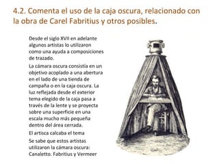 4.2. Comenta el uso de la caja oscura, relacionado con
la obra de Carel Fabritius y otros posibles.
Desde el siglo XVII en adelante
algunos artistas lo utilizaron
como una ayuda a composiciones
de trazado.
La cámara oscura consistía en un
objetivo acoplado a una abertura
en el lado de una tienda de
campaña o en la caja oscura. La
luz reflejada desde el exterior
tema elegido de la caja pasa a
través de la lente y se proyecta
sobre una superficie en una
escala mucho más pequeña
dentro del área cerrada.
El artisca calcaba el tema
Se sabe que estos artistas
utilizaron la cámara oscura:
Canaletto. Fabritius y Vermeer
 