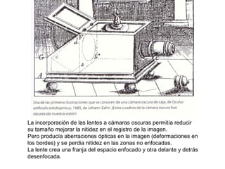La incorporación de las lentes a cámaras oscuras permitía reducir
su tamaño mejorar la nitidez en el registro de la imagen.
Pero producía aberraciones ópticas en la imagen (deformaciones en
los bordes) y se perdia nitidez en las zonas no enfocadas.
La lente crea una franja del espacio enfocado y otra delante y detrás
desenfocada.
 