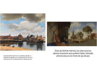 Vista de Delf de Fabritius las aberraciones
ópticas muestran que pudiera haber utilizado
cámara oscura con lente de ojo de pezVista de Delf de Veemer el cuidadoso detalle, la
fidelidad fotográfica en la representación de la luz
hace pensar en la utilización de la cámara oscura
 