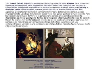 1891 Joseph Pennell, litógrafo norteamericano, grabador y amigo del pintor Whistler, fue el primero en
sugerir que Vermeer podría haber empleado un dispositivo óptico como una ayuda para sus pinturas.
Pennell señaló, por ejemplo, una discrepancia evidente en la escala de las dos figuras en El oficial y la
muchacha riendo. Desde entonces una serie de historiadores del arte han mantenido esta tesis
A pesar de que el oficial en la pintura de Vermeer está muy cerca de la muchacha sentada, parece
desproporcionada. La cabeza del funcionario es dos veces más grande que la de la mujer sonriente. Pero
la perspectiva de la imagen de Vermeer es perfectamente correcta en un sentido geométrico: la
discrepancia se debe a que el punto de vista de la imagen se sitúa inusualmente cerca del soldado.
Hoy en día estamos muy familiarizados con el hecho de que los objetos en primer plano aparezcan muy
grandes en las instantáneas, pero en la pintura del siglo XVII esto es bastante inusual. Los
contemporáneos de Vermeer, en una composición de este tipo, habrían hecho las figuras humanas mucho
más semejantes de tamaño.
 