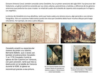 Giovanni Antonio Canal, también conocido como Canaletto, fue un pintor veneciano del siglo XVIII. Fue precursor del
Vedutismo, un género pictórico conocido por sus vistas urbanas, panorámicas y realistas, a diferencia de los géneros
anteriores que preferían las cosas irreales -la mitad del cuadro de la batalla de Lepanto está ocupada por la Virgen y
sus angelitos-.
La técnica de Canaletto era muy detallista, tanto que hasta usaba una cámara oscura, algo parecido a una cámara
fotográfica. Pero en ocasiones había tantos puntos de vista que Canaletto debía hacer muchos dibujos para luego
refundirlos. Por ejemplo, de estos cuatro dibujos:.
Canaletto enseñó su espectacular
manera de pintar a su sobrino,
Bernardo Belloto, que a veces usó
también el sobrenombre Canaletto.
Y en 1778 Canaletto II pintó la
iglesia de San Casimiro en Varsovia,
con gran precisión, tanto que tras su
destrucción en la batalla de Varsovia
durante la IIGM, la iglesia se
reconstruyó gracias a esa pintura.
 