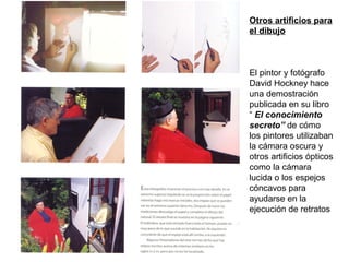 Otros artificios para
el dibujo
El pintor y fotógrafo
David Hockney hace
una demostración
publicada en su libro
“ El conocimiento
secreto” de cómo
los pintores utilizaban
la cámara oscura y
otros artificios ópticos
como la cámara
lucida o los espejos
cóncavos para
ayudarse en la
ejecución de retratos
 