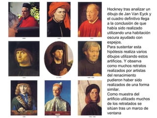 Hockney tras analizar un
dibujo de Jan Van Eyck y
el cuadro definitivo llega
a la conclusión de que
había sido realizado
utilizando una habitación
oscura ayudado con
espejos.
Para sustentar esta
hipótesis realiza varios
dibujos utilizando estos
artificios. Y observa
como muchos retratos
realizados por artistas
del renacimiento
pudieron haber sido
realizados de una forma
similar.
Como muestra del
artificio utilizado muchos
de los retratados se
sitúan tras un marco de
ventana
 