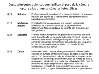 Descubrimientos químicos que facilitan el paso de la cámara
oscura a las primeras cámaras fotográficas
1725 Schulze Profesor de anatomía observó el ennegrecimiento de las sales
de plata por acción de la luz de forma accidental mientras
buscaba obtener fósforo
1816 Nicéphore
Niépce
El grabador francés consigue una imagen mediante la
utilización de la cámara oscura y un procedimiento
fotoquímico. Niépce bautiza a su invento con el nombre de
heliograbados
1831 Daguerre Francés realizó fotografías en planchas recubiertas con una
capa sensible a la luz de yoduro de plata. Empleó vapores de
mercurio para revelar la imagen fotográfica positiva. En las
primeras fotografías permanentes conseguidas por Daguerre,
la plancha de revelado se recubría con una disolución
concentrada de sal común
1839 Talbot Inventa el calotipo: un papel negativo a partir del cual podía
obtener un número ilimitado de copias. El papel recubierto con
yoduro de plata resultaba más sensible a la luz si antes de su
exposición se sumergía en una disolución de nitrato de plata y
ácido gálico, disolución que podía ser utilizada también para el
revelado de papel después de la exposición. Una vez
finalizado el revelado, la imagen negativa se sumergía en
tiosulfato sódico o hiposulfito sódico para hacerla permanente.
 
