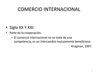 COMERCIO INTERNACIONAL  Siglo XX Y XXI: Parte de la cooperación. El comercio internacional no se trata de una competencia, es un intercambio mutuamente beneficioso. Krugman, 1997. 1 