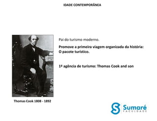 IDADE CONTEMPORÂNEA




                          Pai do turismo moderno.
                          Promove a primeira viagem organizada da história:
                          O pacote turístico.


                          1ª agência de turismo: Thomas Cook and son




Thomas Cook 1808 - 1892
 