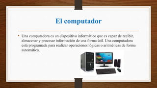 El computador
• Una computadora es un dispositivo informático que es capaz de recibir,
almacenar y procesar información de una forma útil. Una computadora
está programada para realizar operaciones lógicas o aritméticas de forma
automática.
 