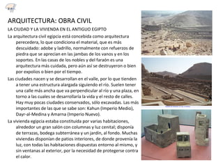 ARQUITECTURA: OBRA CIVIL
LA CIUDAD Y LA VIVIENDA EN EL ANTIGUO EGIPTO
La arquitectura civil egipcia está concebida como arquitectura
perecedera, lo que condiciona el material, que es más
descuidado: adobe y ladrillo, normalmente con refuerzos de
piedra que se aprecian en las jambas de los vanos y en los
soportes. En las casas de los nobles y del faraón es una
arquitectura más cuidada, pero aún así se destruyeron o bien
por expolios o bien por el tiempo.
Las ciudades nacen y se desarrollan en el valle, por lo que tienden
a tener una estructura alargada siguiendo el río. Suelen tener
una calle más ancha que va perpendicular al río y una plaza, en
torno a las cuales se desarrollaría la vida y el resto de calles.
Hay muy pocas ciudades conservados, sólo excavadas. Las más
importantes de las que se sabe son: Kahun (Imperio Medio),
Dayr-al-Medina y Amarna (Imperio Nuevo).
La vivienda egipcia estaba constituida por varias habitaciones,
alrededor un gran salón con columnas y luz cenital; disponía
de terrazas, bodega subterránea y un jardín, al fondo. Muchas
viviendas disponían de patios interiores, de donde provenía la
luz, con todas las habitaciones dispuestas entorno al mismo, y
sin ventanas al exterior, por la necesidad de protegerse contra
el calor.
2.1
 