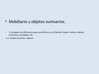• Mobiliario y objetos suntuarios.
• 5. Comparar las diferentes piezas escultóricas y su finalidad: piedra, madera, objetos
suntuarios, sarcófagos, etc.
. 5.1. Analiza las piezas egipcias
 