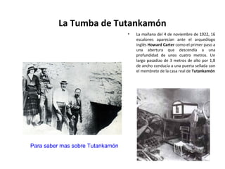 La Tumba de Tutankamón
• La mañana del 4 de noviembre de 1922, 16
escalones aparecían ante el arqueólogo
inglés Howard Carter como el primer paso a
una abertura que descendía a una
profundidad de unos cuatro metros. Un
largo pasadizo de 3 metros de alto por 1,8
de ancho conducía a una puerta sellada con
el membrete de la casa real de Tutankamón
Para saber mas sobre Tutankamón
 