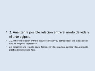 • 2. Analizar la posible relación entre el modo de vida y
el arte egipcio.
• 2.2. Infiere la relación entre la escultura oficial y su patrocinador y la asocia con el
tipo de imagen a representar
• 2.3 Establece una relación causa-forma entre la estructura política y la plasmación
plástica que de ella se hace.
 