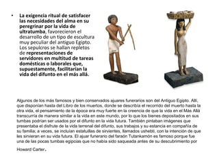 • La exigencia ritual de satisfacer
las necesidades del alma en su
peregrinar por la vida de
ultratumba, favorecieron el
desarrollo de un tipo de escultura
muy peculiar del antiguo Egipto.
Los sepulcros se hallan repletos
de representaciones de
servidores en multitud de tareas
domésticas o laborales que,
supuestamente, facilitarían la
vida del difunto en el más allá.
Algunos de los más famosos y bien conservados ajuares funerarios son del Antiguo Egipto. Allí,
que disponían hasta del Libro de los muertos, donde se describía el recorrido del muerto hasta la
otra vida, el pensamiento de la época era muy fuerte en la creencia de que la vida en el Más Allá
transcurría de manera similar a la vida en este mundo, por lo que los bienes depositados en sus
tumbas podrían ser usados por el difunto en la vida futura. También pintaban imágenes que
presentaba el disfrute de la vida terrenal del difunto, sus trabajos y su estancia en compañía de
su familia; a veces, se incluían estatuillas de sirvientes, llamados ushebti, con la intención de que
les sirvieran en su vida futura. El ajuar funerario del faraón Tutankamón es famoso porque fue
una de las pocas tumbas egipcias que no había sido saqueada antes de su descubrimiento por
Howard Carter.
 