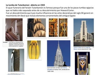 La tumba de Tutankamon abierta en 1922
El ajuar funerario del faraón Tutankamón es famoso porque fue una de las pocas tumbas egipcias
que no había sido saqueada antes de su descubrimiento por Howard Carter.
Fue un descubrimiento que tuvo mucha influencia en las artes decorativas del siglo XX generó en
movimiento Art Decó que incluía elementos ornamentales del antiguo Egipto
 