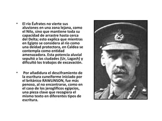 • El río Éufrates no vierte sus
aluviones en una zona lejana, como
el Nilo, sino que mantiene toda su
capacidad de arrastre hasta cerca
del Delta; esto explica que mientras
en Egipto se considera al río como
una deidad protectora, en Caldea se
contempla como entidad
amenazadora. Esta potencia aluvial
sepultó a las ciudades (Ur, Lagash) y
dificultó los trabajos de excavación.
• Por añadidura el desciframiento de
la escritura cuneiforme iniciado por
el británico RAWLINSON, fue más
penoso, al no encontrarse, como en
el caso de los jeroglíficos egipcios,
una pieza clave que recogiera el
mismo texto en diferentes tipos de
escritura.
 