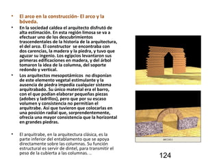 • El arco en la construcción- El arco y la
bóveda.
• En la sociedad caldea el arquitecto disfrutó de
alta estimación. En esta región limosa se va a
efectuar uno de los descubrimientos
trascendentales de la historia de la arquitectura,
el del arco. El constructor se encontraba con
dos carencias, la madera y la piedra, y tuvo que
aguzar su ingenio. Los egipcios levantaron sus
primeras edificaciones en madera, y del árbol
tomaron la idea de la columna, del soporte
redondo y vertical.
• Los arquitectos mesopotámicos no disponían
de este elemento vegetal estimulante y la
ausencia de piedra impedía cualquier sistema
arquitrabado. Su único material era el barro,
con el que podían elaborar pequeñas piezas
(adobes y ladrillos), pero que por su escaso
volumen y consistencia no permitían el
arquitrabe. Así que tuvieron que colocarlas en
una posición radial que, sorprendentemente,
ofrecía una mayor consistencia que la horizontal
en grandes piedras.
• El arquitrabe, en la arquitectura clásica, es la
parte inferior del entablamento que se apoya
directamente sobre las columnas. Su función
estructural es servir de dintel, para transmitir el
peso de la cubierta a las columnas. ..
124
 