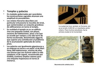 • Templos y palacios
• En ciudades gobernadas por sacerdotes
las construcciones sagradas alcanzan una
amplitud sin precedentes.
• Los relatos literarios describen con
particular entusiasmo la murallas de Uruk,
que contorneaban un conjunto grandioso
de edificaciones en torno al templo.
• En realidad el templo no es un edificio
sino una pequeña ciudad, con plazas,
sectores de habitaciones, pisos a los que
se accede por rampas y una alta torre de
forma escalonada, denominada ziggurat,
que supone una contribución al problema
de la acumulación apilonada de varios
pisos.
• Los palacios son igualmente gigantescos y
se ordenan en torno a un patio: el de Mari
tiene 260 habitaciones, muchas de ellas
con frescos que nos ilustran sobre la vida
cotidiana; el de Lagash, reconstruido por
GUDEA,rcontiene amplios salones para
una etiqueta majestuosa en torno al
monarca.
Gudea de Lagash
La ciudad de Uruk, también en Sumeria, era
ya en el año 3,200 AC un importante centro
urbano. Para muchos estudiosos, fue la
primera ciudad en la humanidad.
Reconstrucción artística de Ur
 
