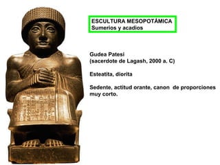 Gudea Patesi
(sacerdote de Lagash, 2000 a. C)
Esteatita, diorita
Sedente, actitud orante, canon de proporciones
muy corto.
ESCULTURA MESOPOTÁMICA
Sumerios y acadios
 