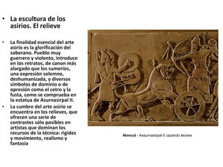 • La escultura de los
asirios. El relieve
• La finalidad esencial del arte
asirio es la glorificación del
soberano. Pueblo muy
guerrero y violento, introduce
en los retratos, de canon más
alargado que los sumerios,
una expresión solemne,
deshumanizada, y diversos
símbolos de dominio o de
opresión como el cetro y la
fusta, como se comprueba en
la estatua de Asurnasirpal II.
• La cumbre del arte asirio se
encuentra en los relieves, que
ofrecen una serie de
contrastes sólo posibles en
artistas que dominan los
recursos de la técnica: rigidez
y movimiento, realismo y
fantasía
Nimrud - Assurnasirpal II cazando leones
 
