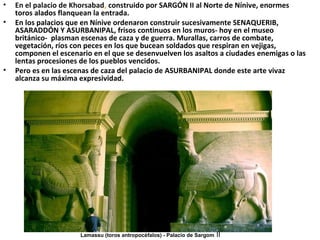 • En el palacio de Khorsabad, construido por SARGÓN II al Norte de Nínive, enormes
toros alados flanquean la entrada.
• En los palacios que en Nínive ordenaron construir sucesivamente SENAQUERIB,
ASARADDÓN Y ASURBANIPAL, frisos continuos en los muros- hoy en el museo
británico- plasman escenas de caza y de guerra. Murallas, carros de combate,
vegetación, ríos con peces en los que bucean soldados que respiran en vejigas,
componen el escenario en el que se desenvuelven los asaltos a ciudades enemigas o las
lentas procesiones de los pueblos vencidos.
• Pero es en las escenas de caza del palacio de ASURBANIPAL donde este arte vivaz
alcanza su máxima expresividad.
Lamassu (toros antropocéfalos) - Palacio de Sargom II
 