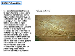 • Los escultores asirios tratan a
la figura humana con una serie
de convencionalismos, barba
rígida,modelado sumario, pero
en los animales, en los caballos
al galope, y más aún en los
leones acosados, el vigor
expresivo señala una de las
cimas del arte antiguo. La leona
herida es el ejemplo más
conocido de esta combinación
de tensión y rigidez, de fuerza y
desfallecimiento, que puede
encontrarse en otros animales
agónicos. Antes de Grecia el
relieve asirio es el único género
auténticamente profano,
desprovisto de cualquier
connotación religiosa, que un
pueblo orgulloso de sus
hazañas se atrevió a plasmar.
ESCULTURA ASIRIA
Palacio de Nínive
 