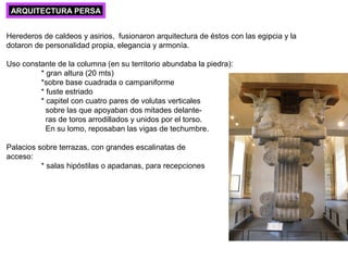 ARQUITECTURA PERSA
Herederos de caldeos y asirios, fusionaron arquitectura de éstos con las egipcia y la
dotaron de personalidad propia, elegancia y armonía.
Uso constante de la columna (en su territorio abundaba la piedra):
* gran altura (20 mts)
*sobre base cuadrada o campaniforme
* fuste estriado
* capitel con cuatro pares de volutas verticales
sobre las que apoyaban dos mitades delante-
ras de toros arrodillados y unidos por el torso.
En su lomo, reposaban las vigas de techumbre.
Palacios sobre terrazas, con grandes escalinatas de
acceso:
* salas hipóstilas o apadanas, para recepciones
 