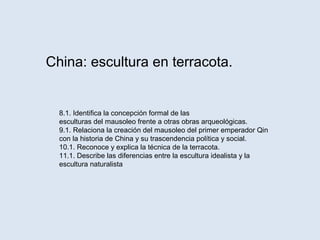 China: escultura en terracota.
8.1. Identifica la concepción formal de las
esculturas del mausoleo frente a otras obras arqueológicas.
9.1. Relaciona la creación del mausoleo del primer emperador Qin
con la historia de China y su trascendencia política y social.
10.1. Reconoce y explica la técnica de la terracota.
11.1. Describe las diferencias entre la escultura idealista y la
escultura naturalista
 