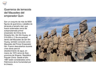 Guerreros de terracota
del Mausoleo del
emperador Quin
Son un conjunto de más de 8000
figuras de guerreros y caballos de
terracota a tamaño real, que
fueron enterradas cerca del
autoproclamado primer
emperador de China de la
Dinastía Qin, Qin Shi Huang, en
210-209 a. C.Se encuentran
dentro del Mausoleo de Qin Shi
Huang, también conocido como
Mausoleo del Primer Emperador
Qin. Fueron descubiertos durante
unas obras para el
abastecimiento de agua, en
marzo de 1974 cerca de Xian,
provincia de Shaanxi, República
Popular China. Desde el año
1987 están considerados como
Patrimonio de la Humanidad por
la Unesco.
8.1
 