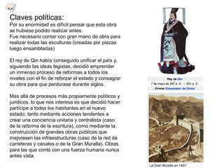 Claves políticas:
Por su enormidad es difícil pensar que esta obra
se hubiese podido realizar antes.
Fue necesario contar con gran mano de obra para
realizar todas las esculturas (creadas por piezas
luego ensambladas)
El rey de Qin había conseguido unificar el país y,
siguiendo las ideas legistas, decidió emprender
un inmenso proceso de reformas a todos los
niveles con el fin de reforzar el estado y consagrar
su obra para que perdurase durante siglos.
Mas allá de procesos más propiamente políticos y
jurídicos, lo que nos interesa es que decidió hacer
partícipe a todos los habitantes en el nuevo
estado, tanto mediante acciones tendentes a
crear una conciencia unitaria y centralista (caso
de la reforma de la escritura), como mediante la
construcción de grandes obras públicas que
mejorasen las infraestructuras (caso de la red de
carreteras y canales o de la Gran Muralla). Obras
para las que contó con una fuerza humana nunca
antes vista.
9.1
 