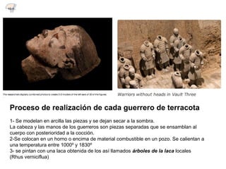 Proceso de realización de cada guerrero de terracota
1- Se modelan en arcilla las piezas y se dejan secar a la sombra.
La cabeza y las manos de los guerreros son piezas separadas que se ensamblan al
cuerpo con posterioridad a la cocción.
2-Se colocan en un horno o encima de material combustible en un pozo. Se calientan a
una temperatura entre 1000º y 1830º
3- se pintan con una laca obtenida de los así llamados árboles de la laca locales
(Rhus verniciflua)
10.1
 