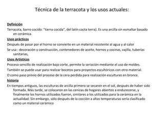 Técnica de la terracota y los usos actuales:
Definición
Terracota, barro cocido: "tierra cocida", del latín cocta terra). Es una arcilla sin esmaltar basado
en cerámica.
Usos prácticos
Después de pasar por el horno se convierte en un material resistente al agua y al calor
Se usa : decoración y construcción, contenedores de aceite, hornos y cocinas, vajilla, tuberías
sanitarias,
Usos Artísticos
Proceso sencillo de realización bajo corte, permite la seriación mediante el uso de moldes.
También se puede usar para realizar bocetos para proyectos escultóricos con otro material.
O como paso previo del proceso de la cera perdida para realización esculturas en bronce.
historia
En tiempos antiguos, las esculturas de arcilla primero se secaron en el sol, después de haber sido
formada. Más tarde, se colocaron en las cenizas de hogares abiertos a endurecerse, y
finalmente los hornos utilizados fueron, similares a los utilizados para la cerámica en la
actualidad. Sin embargo, sólo después de la cocción a altas temperaturas sería clasificado
como un material cerámico
 