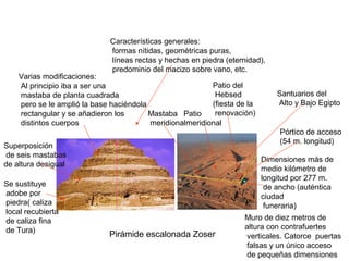 Pirámide escalonada Zoser
Se sustituye
adobe por
piedra( caliza
local recubierta
de caliza fina
de Tura)
Superposición
de seis mastabas
de altura desigual
Dimensiones más de
medio kilómetro de
longitud por 277 m.
de ancho (auténtica
ciudad
funeraria)
Muro de diez metros de
altura con contrafuertes
verticales. Catorce puertas
falsas y un único acceso
de pequeñas dimensiones
Pórtico de acceso
(54 m. longitud)
Patio del
Hebsed
(fiesta de la
renovación)Mastaba
meridional
Patio
meridional
Santuarios del
Alto y Bajo Egipto
60 m.
Varias modificaciones:
Al principio iba a ser una
mastaba de planta cuadrada
pero se le amplió la base haciéndola
rectangular y se añadieron los
distintos cuerpos
Características generales:
formas nítidas, geométricas puras,
líneas rectas y hechas en piedra (eternidad),
predominio del macizo sobre vano, etc.
 