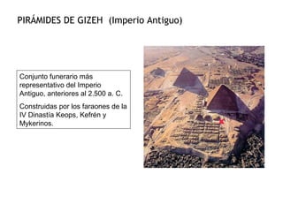 PIRÁMIDES DE GIZEH (Imperio Antiguo)
Conjunto funerario más
representativo del Imperio
Antiguo, anteriores al 2.500 a. C.
Construidas por los faraones de la
IV Dinastía Keops, Kefrén y
Mykerinos.
 