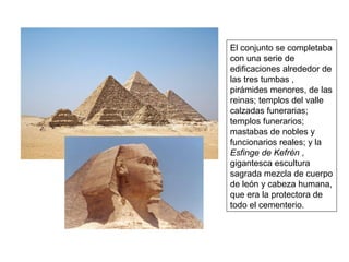 El conjunto se completaba
con una serie de
edificaciones alrededor de
las tres tumbas ,
pirámides menores, de las
reinas; templos del valle
calzadas funerarias;
templos funerarios;
mastabas de nobles y
funcionarios reales; y la
Esfinge de Kefrén ,
gigantesca escultura
sagrada mezcla de cuerpo
de león y cabeza humana,
que era la protectora de
todo el cementerio.
 
