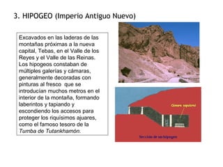 3. HIPOGEO (Imperio Antiguo Nuevo)
Excavados en las laderas de las
montañas próximas a la nueva
capital, Tebas, en el Valle de los
Reyes y el Valle de las Reinas.
Los hipogeos constaban de
múltiples galerías y cámaras,
generalmente decoradas con
pinturas al fresco que se
introducían muchos metros en el
interior de la montaña, formando
laberintos y tapiando y
escondiendo los accesos para
proteger los riquísimos ajuares,
como el famoso tesoro de la
Tumba de Tutankhamón.
 