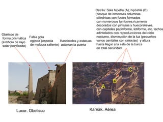 Luxor. Obelisco
Falsa gola
egipcia (especia
de moldura saliente)
Obelisco de
forma prismática
(símbolo de rayo
solar petrificado)
Banderolas y estatuas
adornan la puerta
Detrás: Sala hipetra (A), hipóstila (B)
(bosque de inmensas columnas
cilíndricas con fustes formados
con numerosos tambores,ricamente
decorados con pinturas y huecorelieves,
con capiteles papiriforme, lotiforme, etc, techos
adintelados con reproducciones del cielo
nocturno, disminución de la luz (pequeños
vanos cenitales con celosías) y altura
hasta llegar a la sala de la barca
en total oscuridad
Karnak. Aérea
C
A
B
 